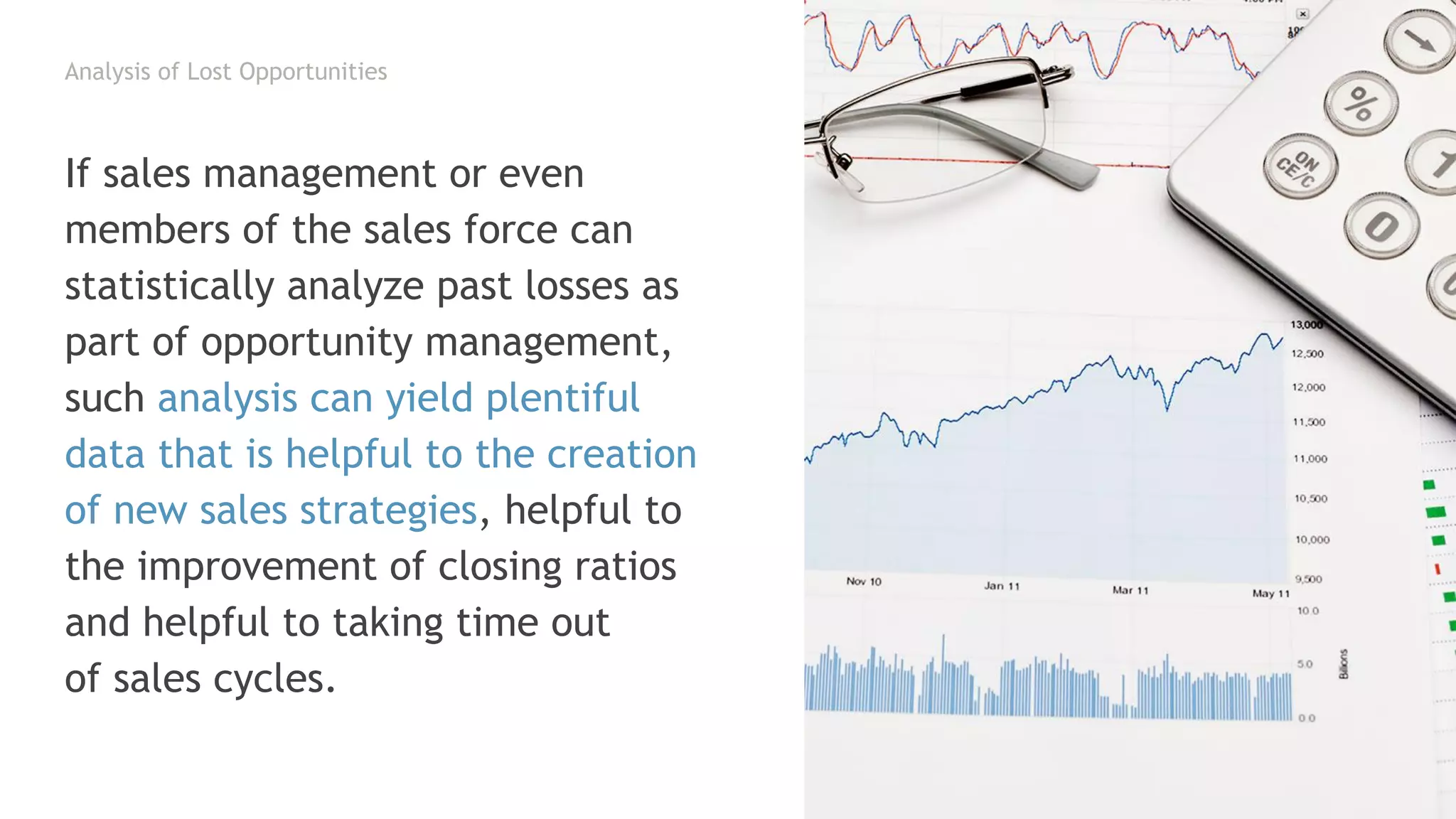 Analysis of Lost Opportunities
If sales management or even
members of the sales force can
statistically analyze past losses as
part of opportunity management,
such analysis can yield plentiful
data that is helpful to the creation
of new sales strategies, helpful to
the improvement of closing ratios
and helpful to taking time out
of sales cycles.
 