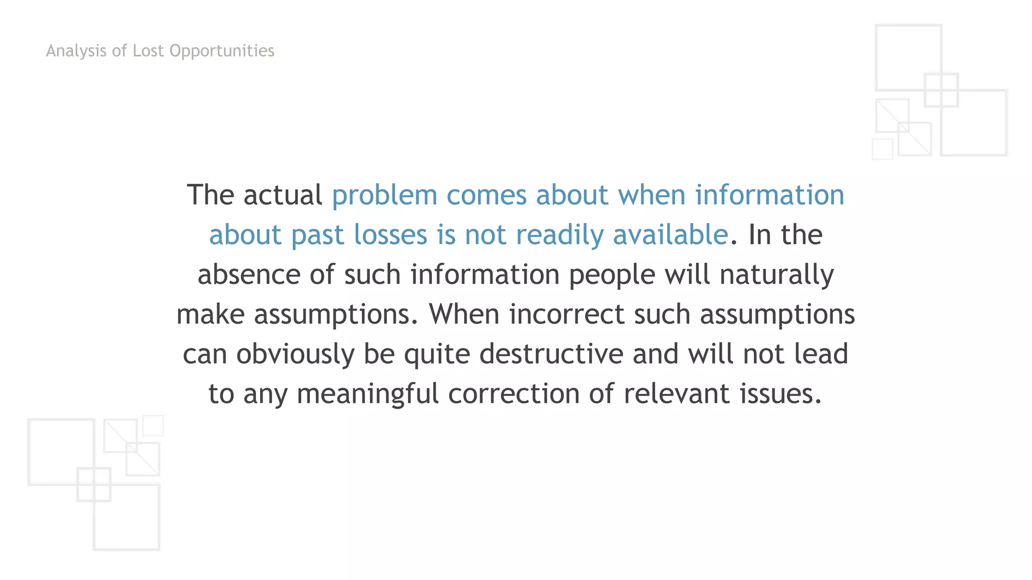 Analysis of Lost Opportunities
The actual problem comes about when information
about past losses is not readily available. In the
absence of such information people will naturally
make assumptions. When incorrect such assumptions
can obviously be quite destructive and will not lead
to any meaningful correction of relevant issues.
 