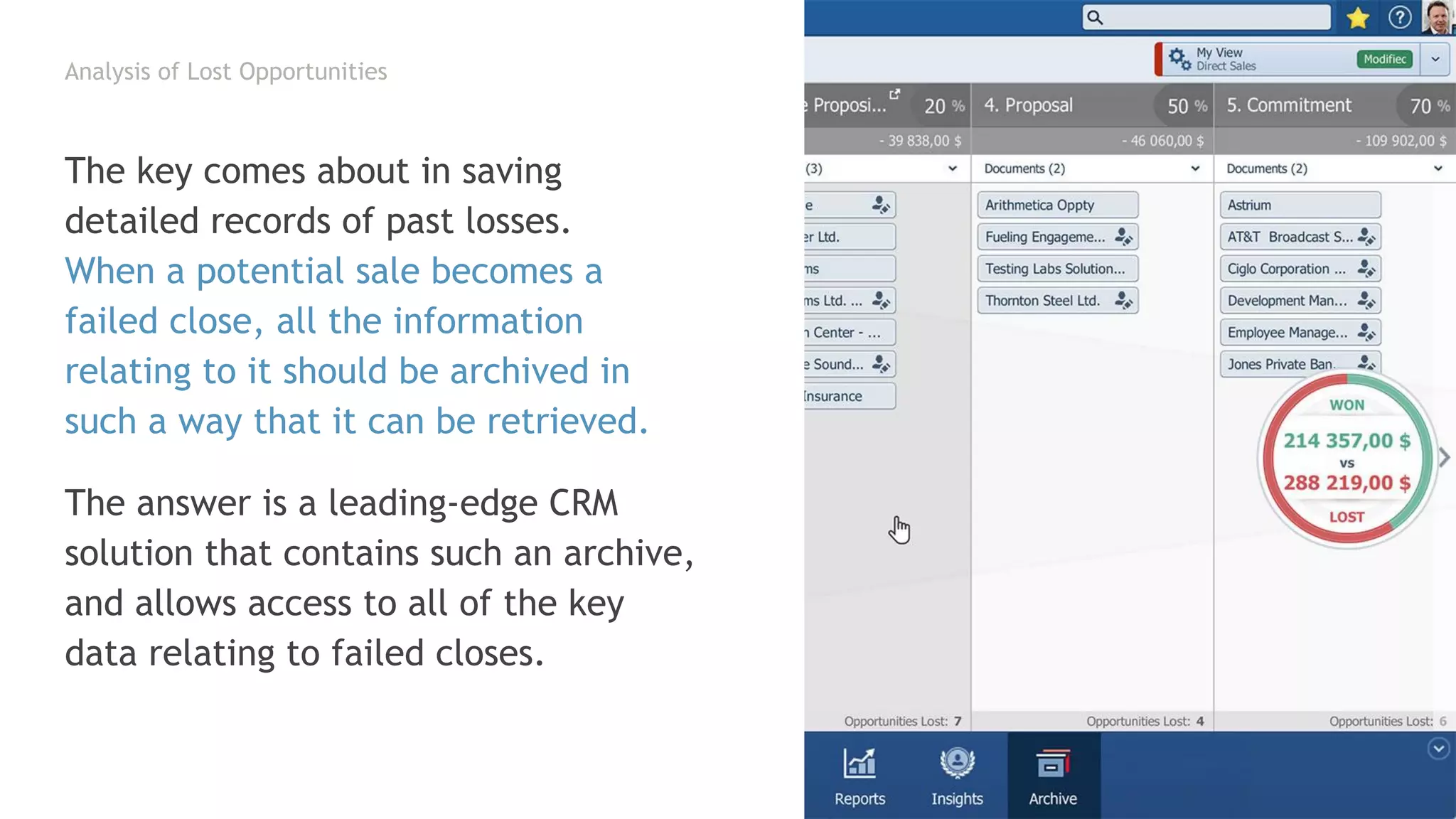 Analysis of Lost Opportunities
The key comes about in saving
detailed records of past losses.
When a potential sale becomes a
failed close, all the information
relating to it should be archived in
such a way that it can be retrieved.
The answer is a leading-edge CRM
solution that contains such an archive,
and allows access to all of the key
data relating to failed closes.
 