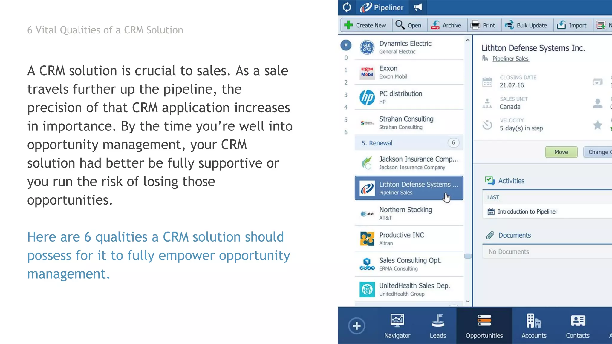 6 Vital Qualities of a CRM Solution
A CRM solution is crucial to sales. As a sale
travels further up the pipeline, the
precision of that CRM application increases
in importance. By the time you’re well into
opportunity management, your CRM
solution had better be fully supportive or
you run the risk of losing those
opportunities.
Here are 6 qualities a CRM solution should
possess for it to fully empower opportunity
management.
 