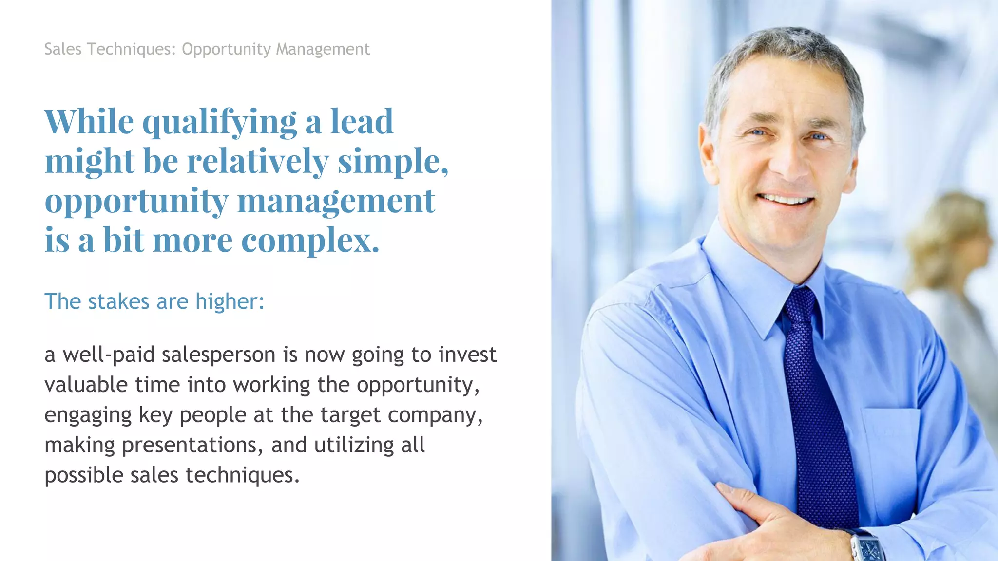 The stakes are higher:
a well-paid salesperson is now going to invest
valuable time into working the opportunity,
engaging key people at the target company,
making presentations, and utilizing all
possible sales techniques.
Sales Techniques: Opportunity Management
While qualifying a lead
might be relatively simple,
opportunity management
is a bit more complex.
 