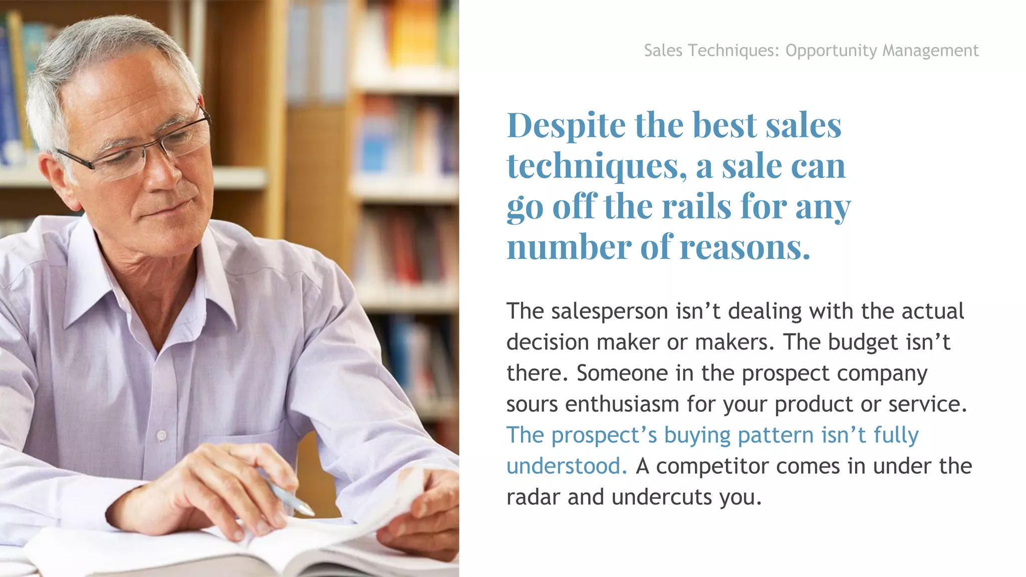 Sales Techniques: Opportunity Management
The salesperson isn’t dealing with the actual
decision maker or makers. The budget isn’t
there. Someone in the prospect company
sours enthusiasm for your product or service.
The prospect’s buying pattern isn’t fully
understood. A competitor comes in under the
radar and undercuts you.
Despite the best sales
techniques, a sale can
go off the rails for any
number of reasons.
 