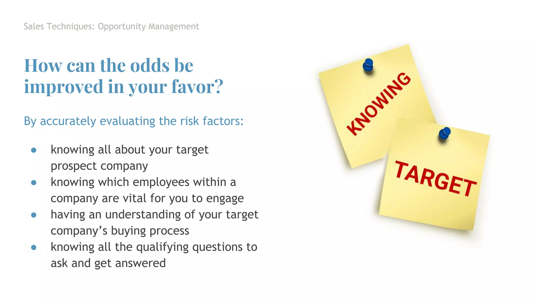 Sales Techniques: Opportunity Management
By accurately evaluating the risk factors:
● knowing all about your target
prospect company
● knowing which employees within a
company are vital for you to engage
● having an understanding of your target
company’s buying process
● knowing all the qualifying questions to
ask and get answered
How can the odds be
improved in your favor?
 