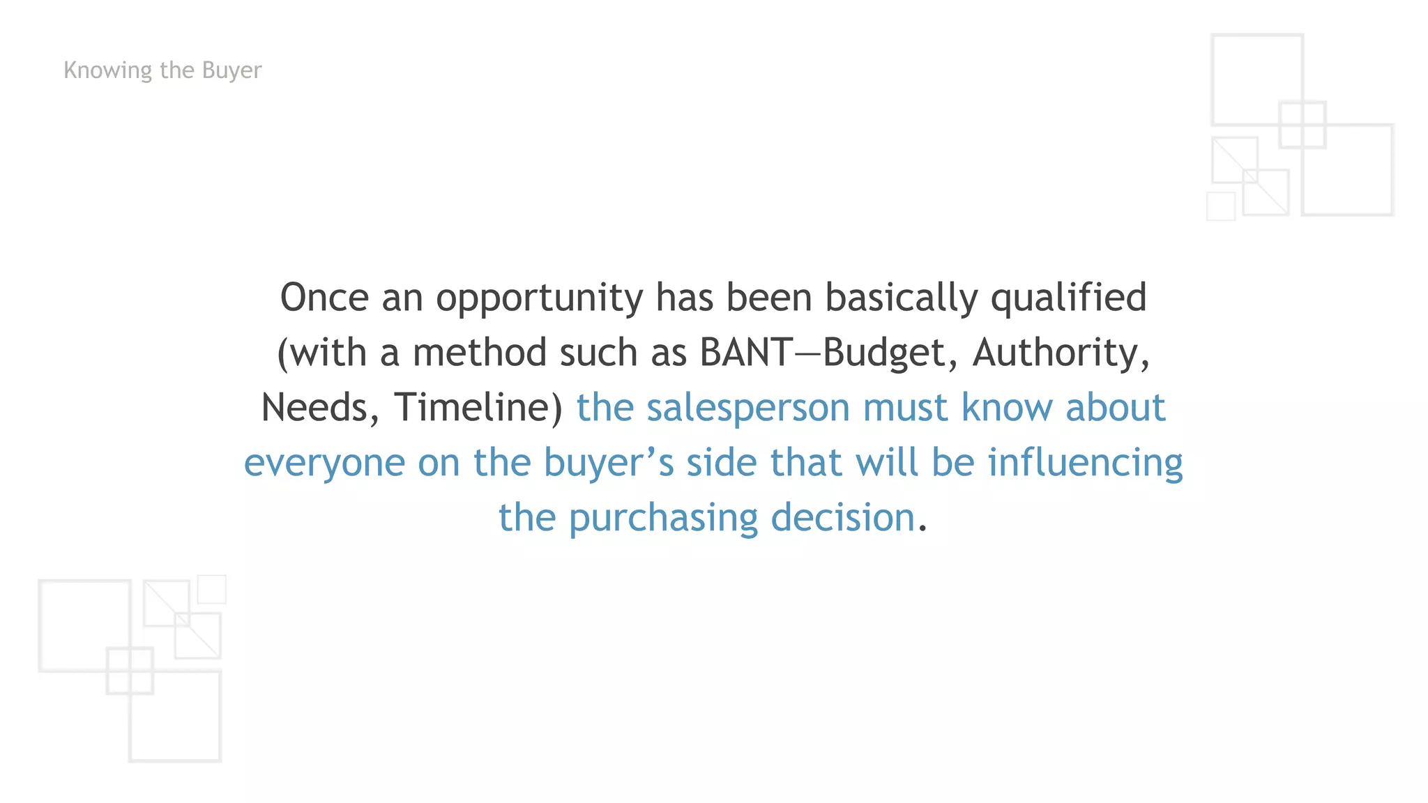 Knowing the Buyer
Once an opportunity has been basically qualified
(with a method such as BANT—Budget, Authority,
Needs, Timeline) the salesperson must know about
everyone on the buyer’s side that will be influencing
the purchasing decision.
 