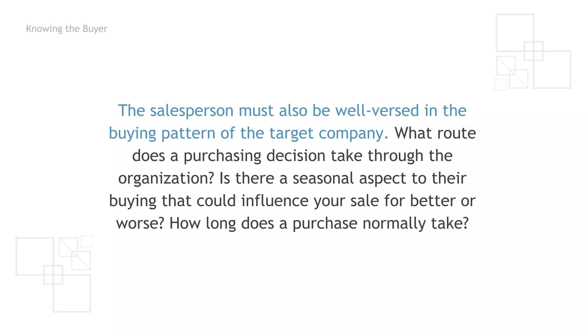 Knowing the Buyer
The salesperson must also be well-versed in the
buying pattern of the target company. What route
does a purchasing decision take through the
organization? Is there a seasonal aspect to their
buying that could influence your sale for better or
worse? How long does a purchase normally take?
 