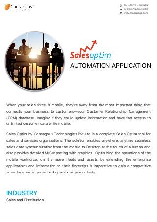 Ph: +91-731-6549991
info@consagous.com
www.consagous.com
AUTOMATION APPLICATION
When your sales force is mobile, they're away from the most important thing that
connects your business to customers—your Customer Relationship Management
(CRM) database. Imagine if they could update information and have fast access to
unlimited customer data while mobile.
Sales Optim by Consagous Technologies Pvt Ltd is a complete Sales Optim tool for
sales and services organizations. The solution enables anywhere, anytime seamless
sales data synchronization from the mobile to Desktop at the touch of a button and
also provides detailed MIS reporting with graphics. Optimizing the operations of the
mobile workforce, on the move fleets and assets by extending the enterprise
applications and information to their fingertips is imperative to gain a competitive
advantage and improve field operations productivity.
INDUSTRY
Sales and Distribution
 