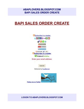 ABAPLOVERS.BLOGSPOT.COM
    BAPI SALES ORDER CREATE



BAPI SALES ORDER CREATE

                 Subscribe in a reader




                Subscribe in a reader


             Enter your email address:


                        Subscribe

                Delivered by FeedBurner




      Follow me on Twitter




  LOGON TO ABAPLOVERS.BLOGSPOT.COM
 