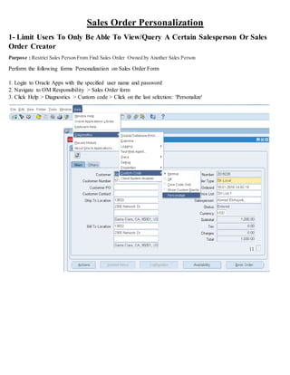 Sales Order Personalization
1- Limit Users To Only Be Able To View/Query A Certain Salesperson Or Sales
Order Creator
Purpose : Restrict Sales Person From Find Sales Order Owned by Another Sales Person
Perform the following forms Personalization on Sales Order Form
1. Login to Oracle Apps with the specified user name and password
2. Navigate to OM Responsibility > Sales Order form
3. Click Help > Diagnostics > Custom code > Click on the last selection: 'Personalize'
 