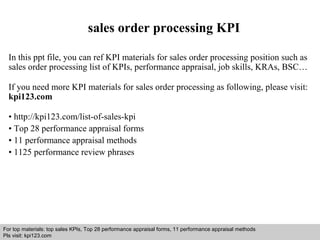 sales order processing KPI 
In this ppt file, you can ref KPI materials for sales order processing position such as 
sales order processing list of KPIs, performance appraisal, job skills, KRAs, BSC… 
If you need more KPI materials for sales order processing as following, please visit: 
kpi123.com 
• http://kpi123.com/list-of-sales-kpi 
• Top 28 performance appraisal forms 
• 11 performance appraisal methods 
• 1125 performance review phrases 
For top materials: top sales KPIs, Top 28 performance appraisal forms, 11 performance appraisal methods 
Pls visit: kpi123.com 
Interview questions and answers – free download/ pdf and ppt file 
 