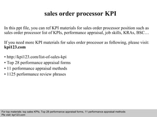 sales order processor KPI 
In this ppt file, you can ref KPI materials for sales order processor position such as 
sales order processor list of KPIs, performance appraisal, job skills, KRAs, BSC… 
If you need more KPI materials for sales order processor as following, please visit: 
kpi123.com 
• http://kpi123.com/list-of-sales-kpi 
• Top 28 performance appraisal forms 
• 11 performance appraisal methods 
• 1125 performance review phrases 
For top materials: top sales KPIs, Top 28 performance appraisal forms, 11 performance appraisal methods 
Pls visit: kpi123.com 
Interview questions and answers – free download/ pdf and ppt file 
 