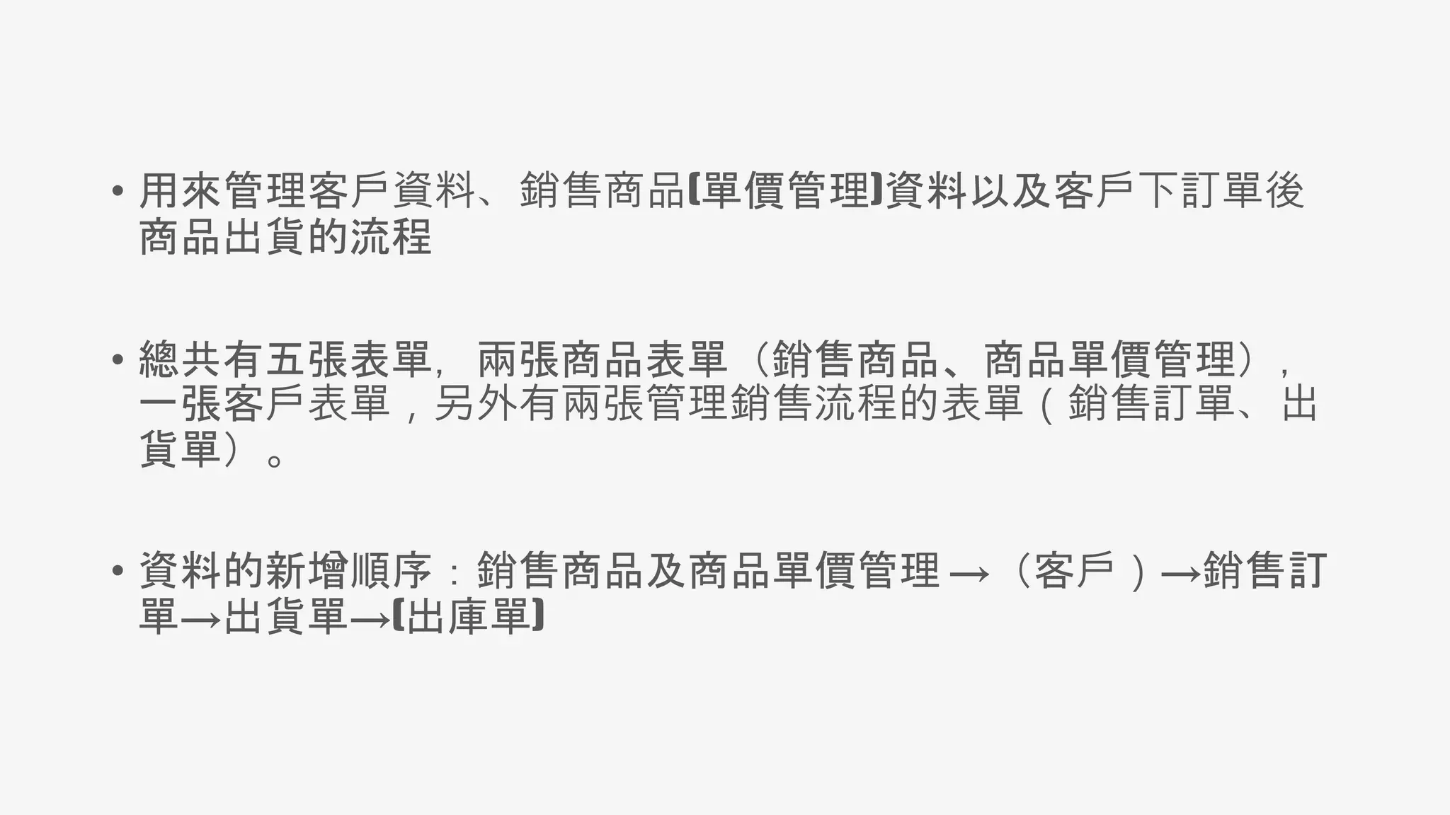 • 用來管理客戶資料、銷售商品(單價管理)資料以及客戶下訂單後
商品出貨的流程
• 總共有五張表單，兩張商品表單（銷售商品、商品單價管理），
一張客戶表單，另外有兩張管理銷售流程的表單（銷售訂單、出
貨單）。
• 資料的新增順序：銷售商品及商品單價管理 →（客戶）→銷售訂
單→出貨單→(出庫單)
 