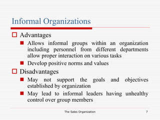The Sales Organization 7
Informal Organizations
 Advantages
 Allows informal groups within an organization
including personnel from different departments
allow proper interaction on various tasks
 Develop positive norms and values
 Disadvantages
 May not support the goals and objectives
established by organization
 May lead to informal leaders having unhealthy
control over group members
 