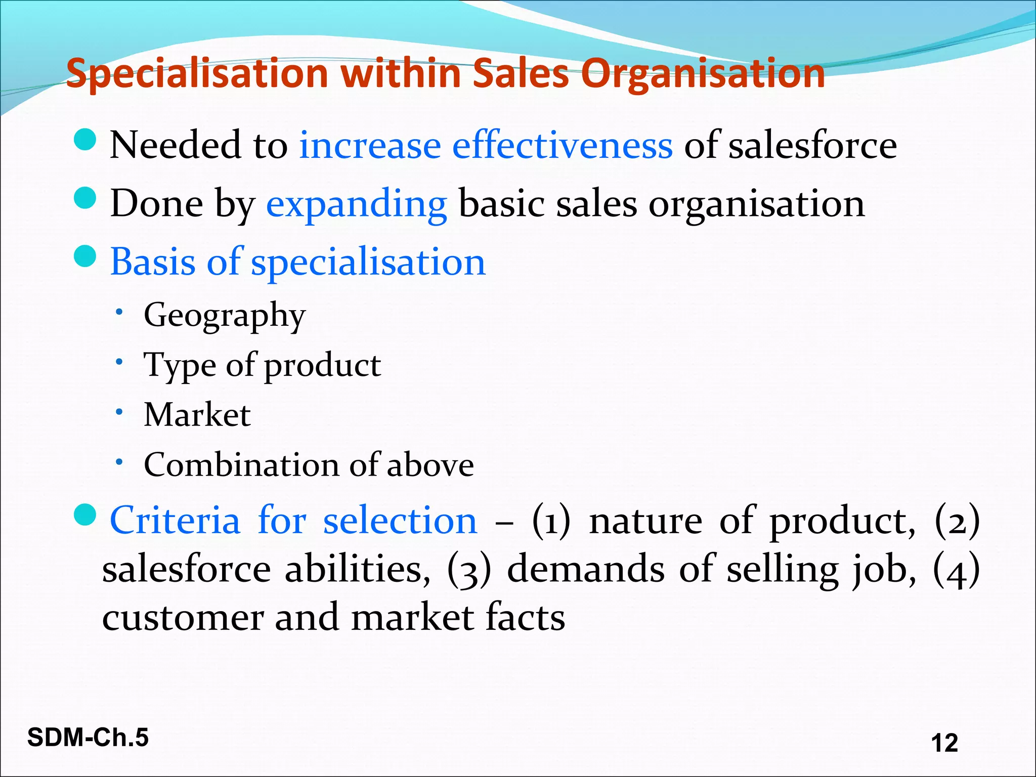 SDM-Ch.5 12
Specialisation within Sales Organisation
Needed to increase effectiveness of salesforce
Done by expanding basic sales organisation
Basis of specialisation
• Geography
• Type of product
• Market
• Combination of above
Criteria for selection – (1) nature of product, (2)
salesforce abilities, (3) demands of selling job, (4)
customer and market facts
 