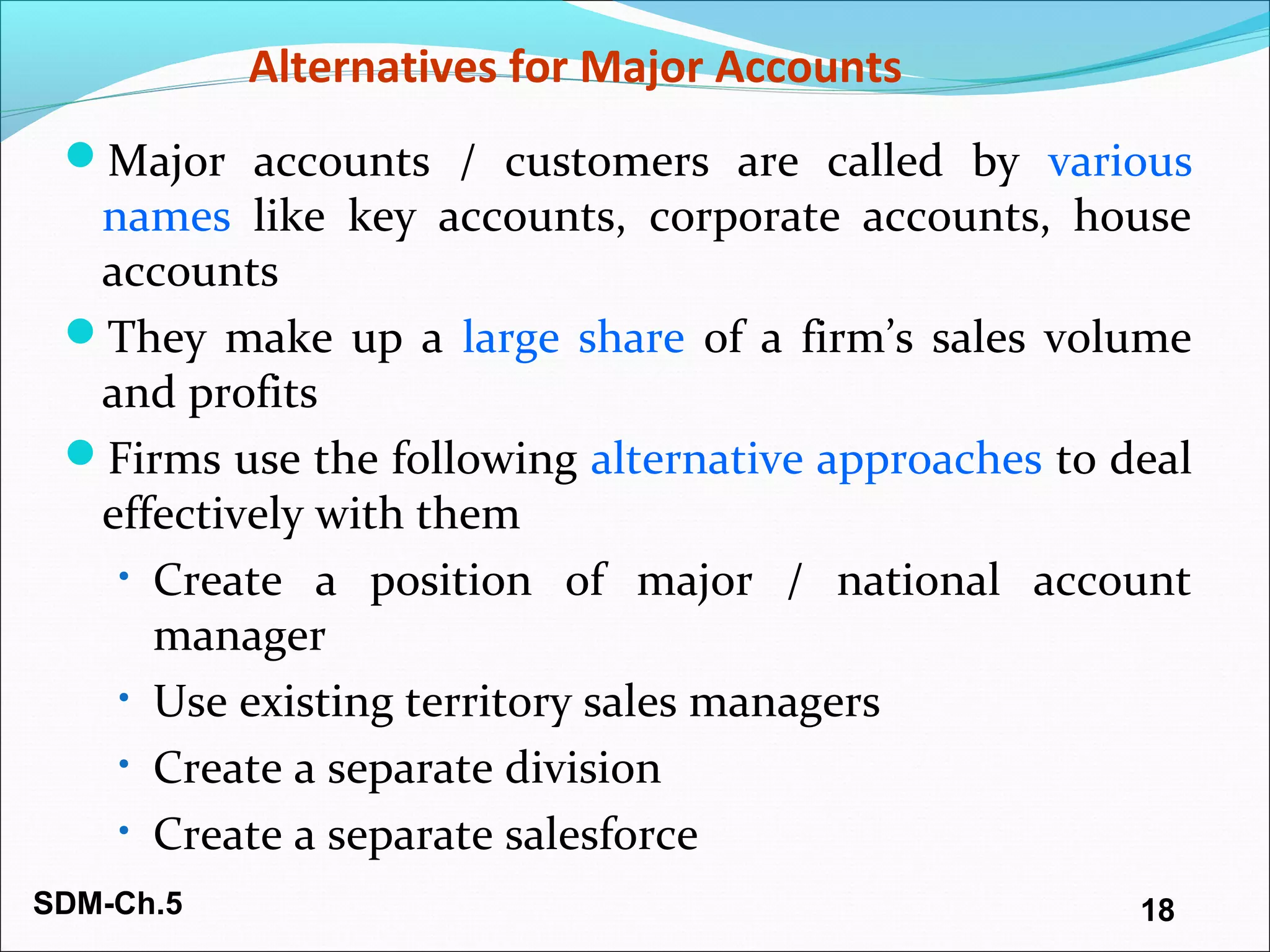 SDM-Ch.5 18
Alternatives for Major Accounts
Major accounts / customers are called by various
names like key accounts, corporate accounts, house
accounts
They make up a large share of a firm’s sales volume
and profits
Firms use the following alternative approaches to deal
effectively with them
• Create a position of major / national account
manager
• Use existing territory sales managers
• Create a separate division
• Create a separate salesforce
 