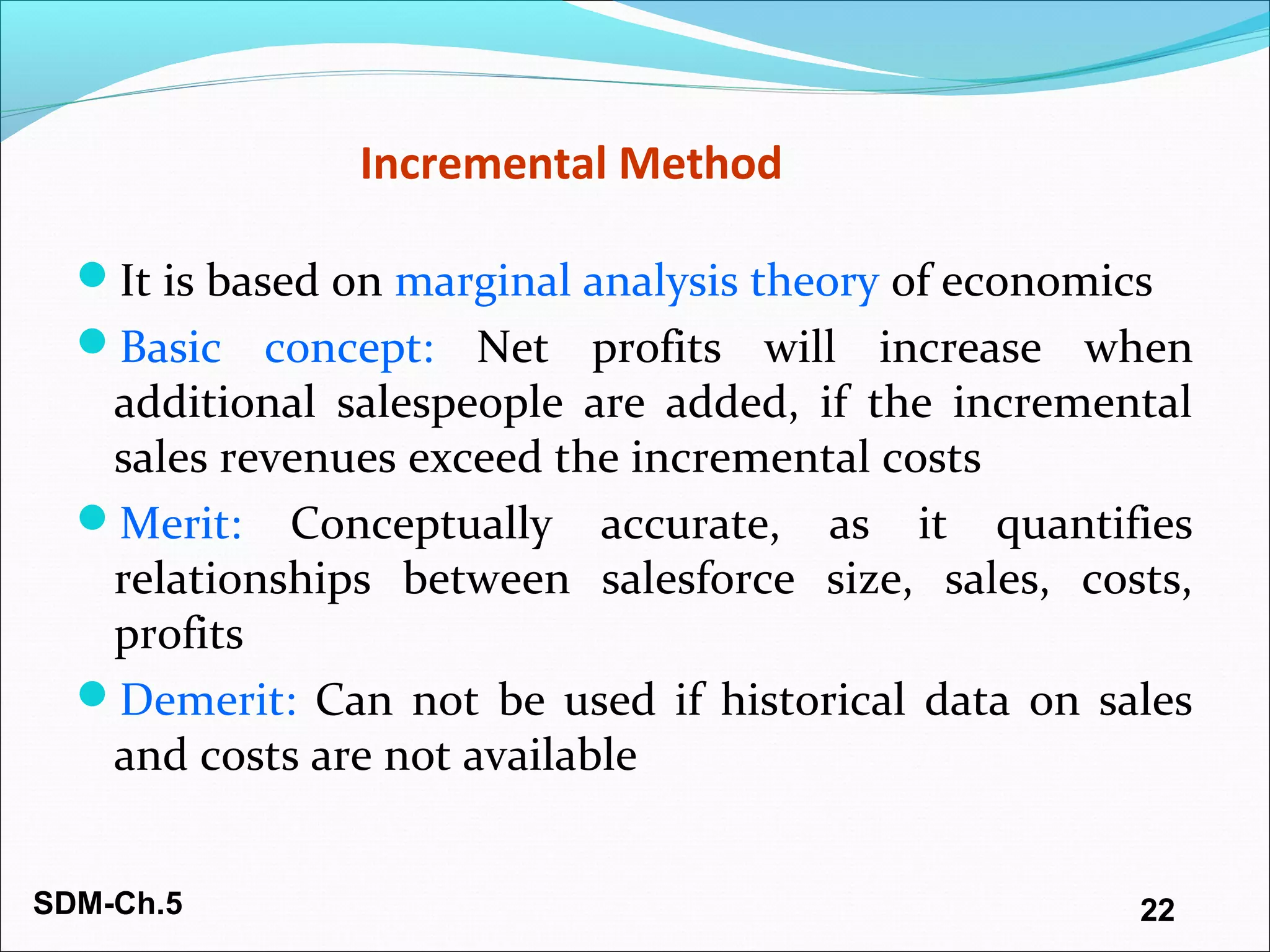 SDM-Ch.5 22
Incremental Method
It is based on marginal analysis theory of economics
Basic concept: Net profits will increase when
additional salespeople are added, if the incremental
sales revenues exceed the incremental costs
Merit: Conceptually accurate, as it quantifies
relationships between salesforce size, sales, costs,
profits
Demerit: Can not be used if historical data on sales
and costs are not available
 