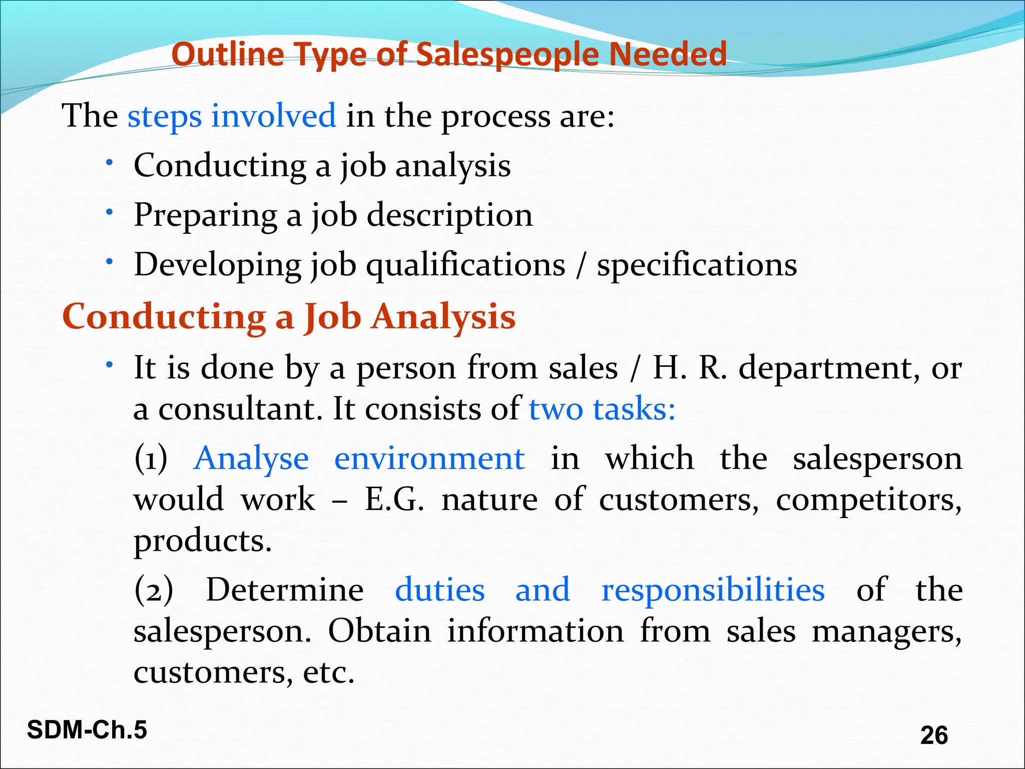 SDM-Ch.5 26
Outline Type of Salespeople Needed
The steps involved in the process are:
• Conducting a job analysis
• Preparing a job description
• Developing job qualifications / specifications
Conducting a Job Analysis
• It is done by a person from sales / H. R. department, or
a consultant. It consists of two tasks:
(1) Analyse environment in which the salesperson
would work – E.G. nature of customers, competitors,
products.
(2) Determine duties and responsibilities of the
salesperson. Obtain information from sales managers,
customers, etc.
 