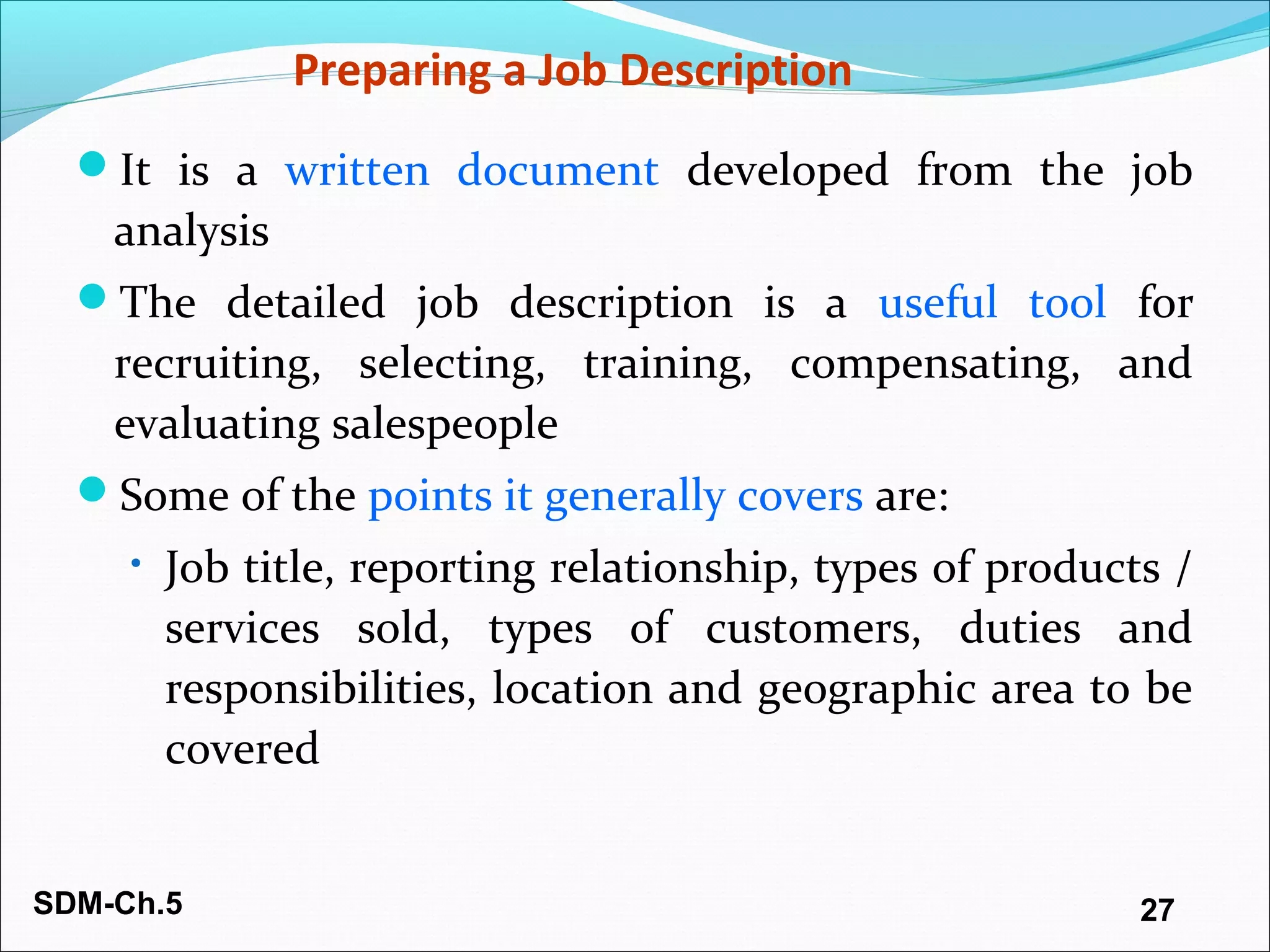 SDM-Ch.5 27
Preparing a Job Description
It is a written document developed from the job
analysis
The detailed job description is a useful tool for
recruiting, selecting, training, compensating, and
evaluating salespeople
Some of the points it generally covers are:
• Job title, reporting relationship, types of products /
services sold, types of customers, duties and
responsibilities, location and geographic area to be
covered
 
