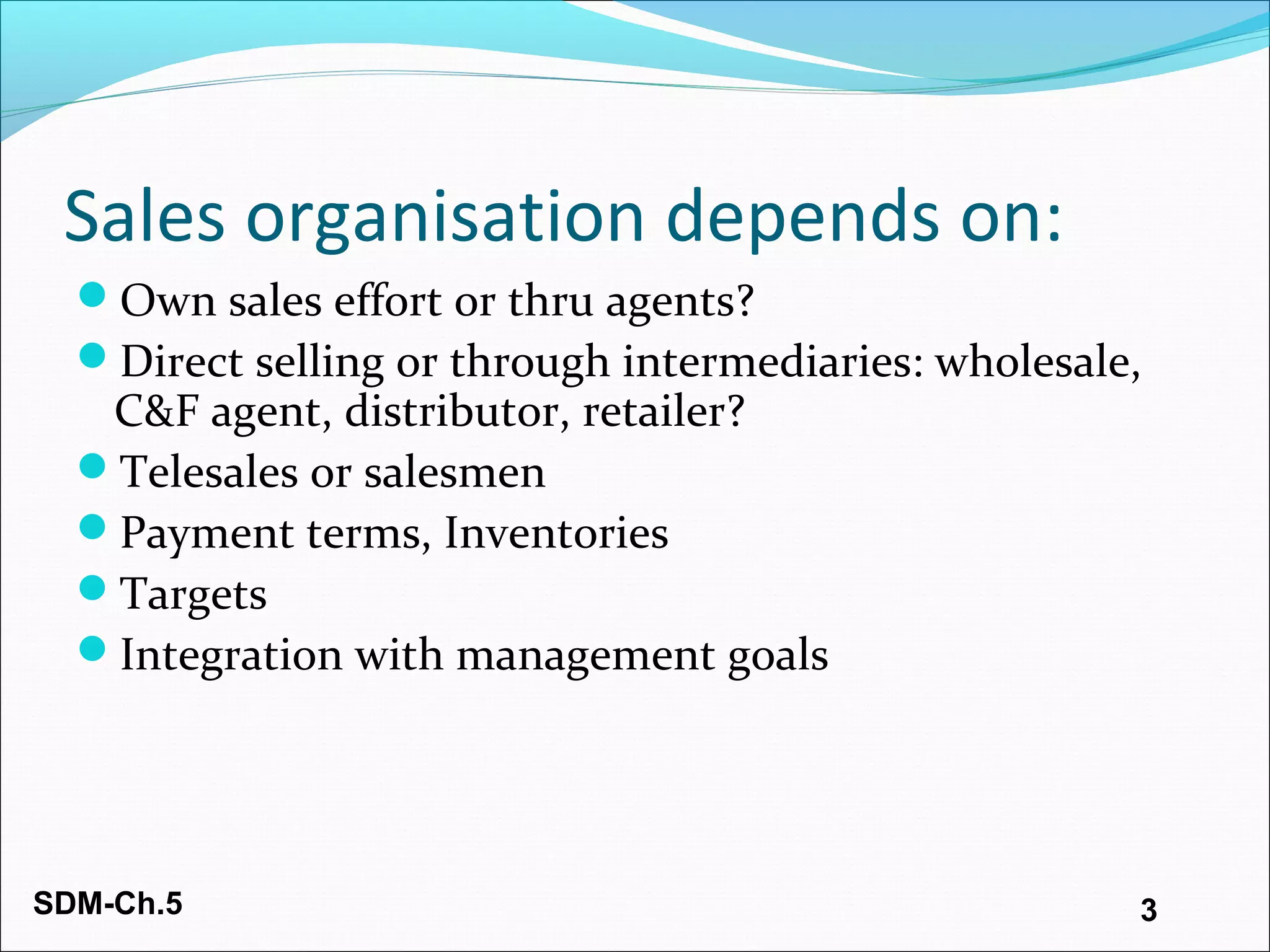 SDM-Ch.5 3
Sales organisation depends on:
Own sales effort or thru agents?
Direct selling or through intermediaries: wholesale,
C&F agent, distributor, retailer?
Telesales or salesmen
Payment terms, Inventories
Targets
Integration with management goals
 