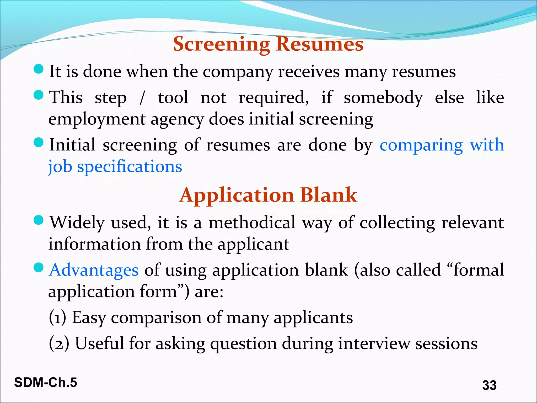 SDM-Ch.5 33
Screening Resumes
It is done when the company receives many resumes
This step / tool not required, if somebody else like
employment agency does initial screening
Initial screening of resumes are done by comparing with
job specifications
Application Blank
Widely used, it is a methodical way of collecting relevant
information from the applicant
Advantages of using application blank (also called “formal
application form”) are:
(1) Easy comparison of many applicants
(2) Useful for asking question during interview sessions
 