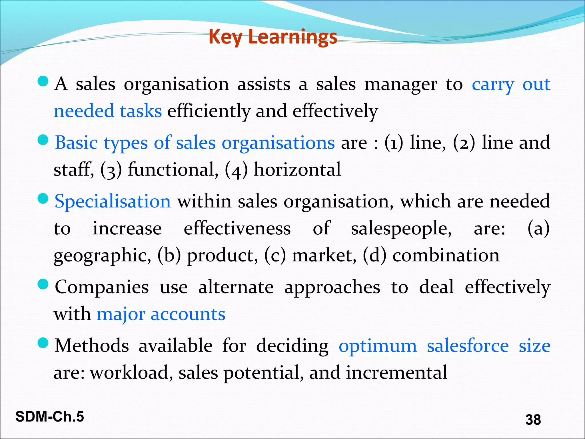 SDM-Ch.5 38
Key Learnings
A sales organisation assists a sales manager to carry out
needed tasks efficiently and effectively
Basic types of sales organisations are : (1) line, (2) line and
staff, (3) functional, (4) horizontal
Specialisation within sales organisation, which are needed
to increase effectiveness of salespeople, are: (a)
geographic, (b) product, (c) market, (d) combination
Companies use alternate approaches to deal effectively
with major accounts
Methods available for deciding optimum salesforce size
are: workload, sales potential, and incremental
 