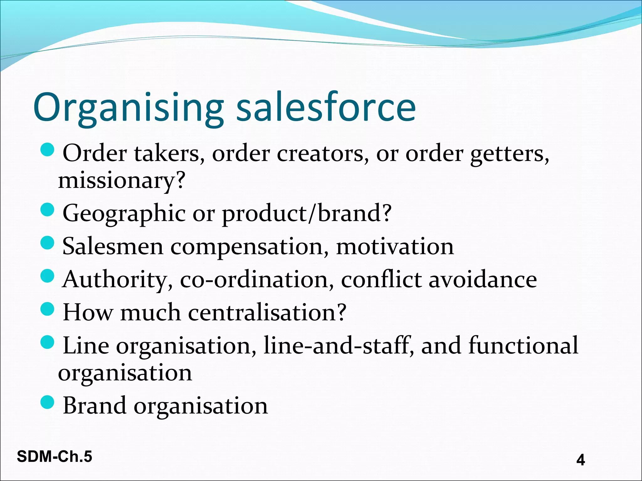SDM-Ch.5 4
Organising salesforce
Order takers, order creators, or order getters,
missionary?
Geographic or product/brand?
Salesmen compensation, motivation
Authority, co-ordination, conflict avoidance
How much centralisation?
Line organisation, line-and-staff, and functional
organisation
Brand organisation
 