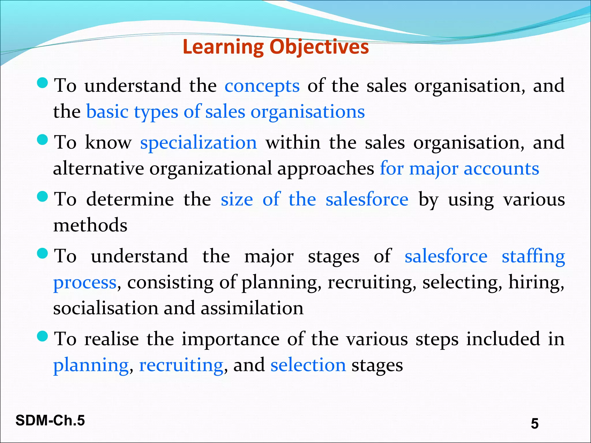 SDM-Ch.5 5
Learning Objectives
To understand the concepts of the sales organisation, and
the basic types of sales organisations
To know specialization within the sales organisation, and
alternative organizational approaches for major accounts
To determine the size of the salesforce by using various
methods
To understand the major stages of salesforce staffing
process, consisting of planning, recruiting, selecting, hiring,
socialisation and assimilation
To realise the importance of the various steps included in
planning, recruiting, and selection stages
 