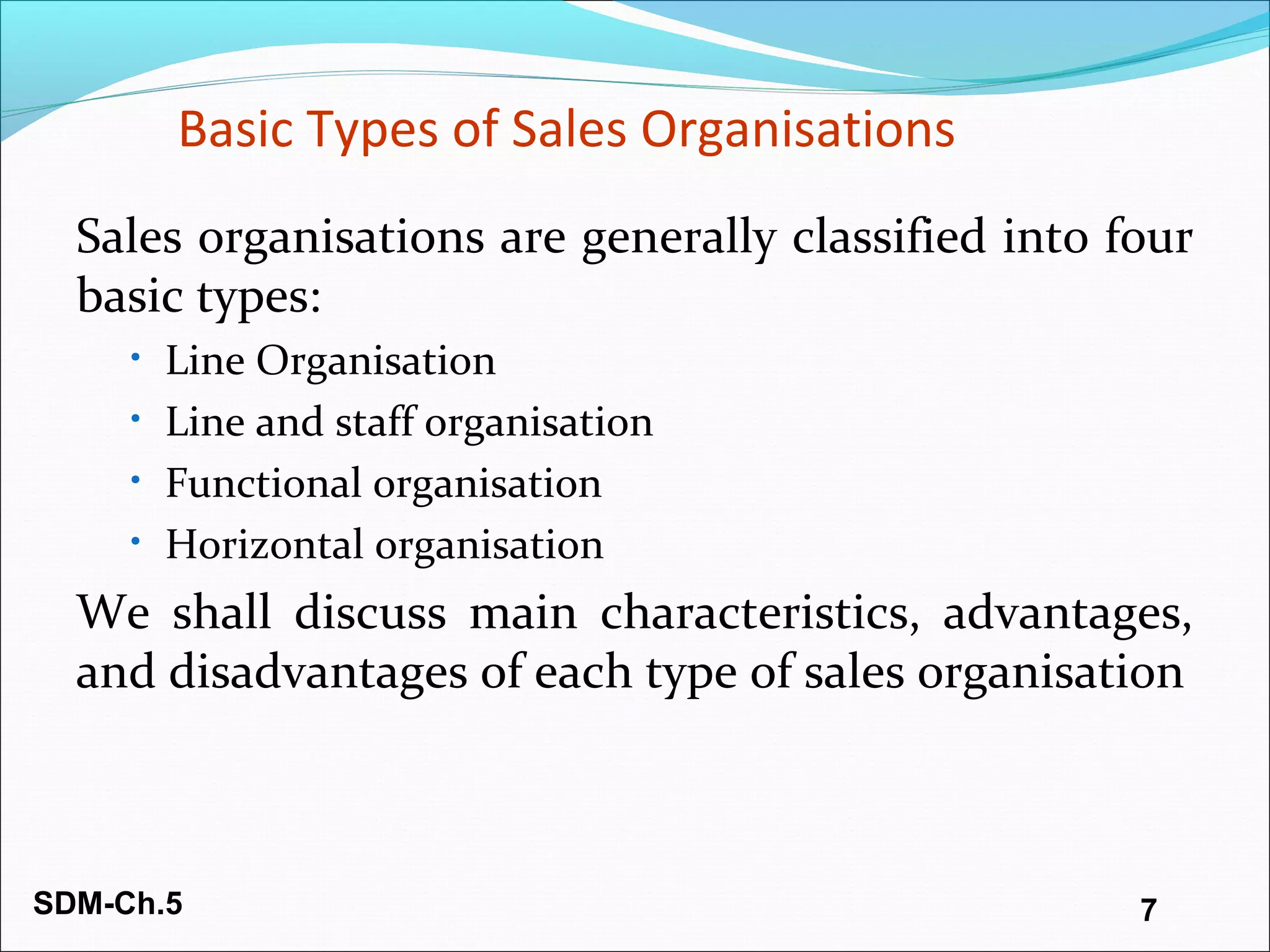 SDM-Ch.5 7
Basic Types of Sales Organisations
Sales organisations are generally classified into four
basic types:
• Line Organisation
• Line and staff organisation
• Functional organisation
• Horizontal organisation
We shall discuss main characteristics, advantages,
and disadvantages of each type of sales organisation
 
