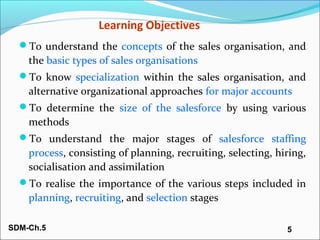 SDM-Ch.5 5
Learning Objectives
To understand the concepts of the sales organisation, and
the basic types of sales organis...