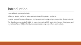 Introduction
Largest FMCG company in India.
It has the largest market in soaps, detergents and home care products.
Leading personal products business of shampoos, skincare products, cosmetics, deodorants etc.
The distribution network of HUL is its biggest strength which is stretched across the country and
comprises of over 7000 redistribution stockists covering one million retail outlets.
 