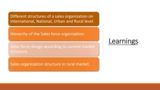 Learnings
Different structures of a sales organization on
International, National, Urban and Rural level.
Hierarchy of the Sales force organization.
Sales force design according to current market
structure.
Sales organization structure in rural market.
 