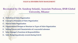 SALES & DISTRIBUTION MANGEMENT
Re-created by: Dr. Sandeep Solanki, Associate Professor, RNB Global
University, Bikaner
A. Definition of Sales Organization
B. Concept or Principles of Sales Organization
C. Need of Sales Organization
D. Organizational Designs or Structure or Types of Sales Organization
E. Selling Process and Characteristics of a successful salesman
F. Sales Manager’s Functions & Responsibilities
G. Sales Budgeting (already covered during Unit-I)
 