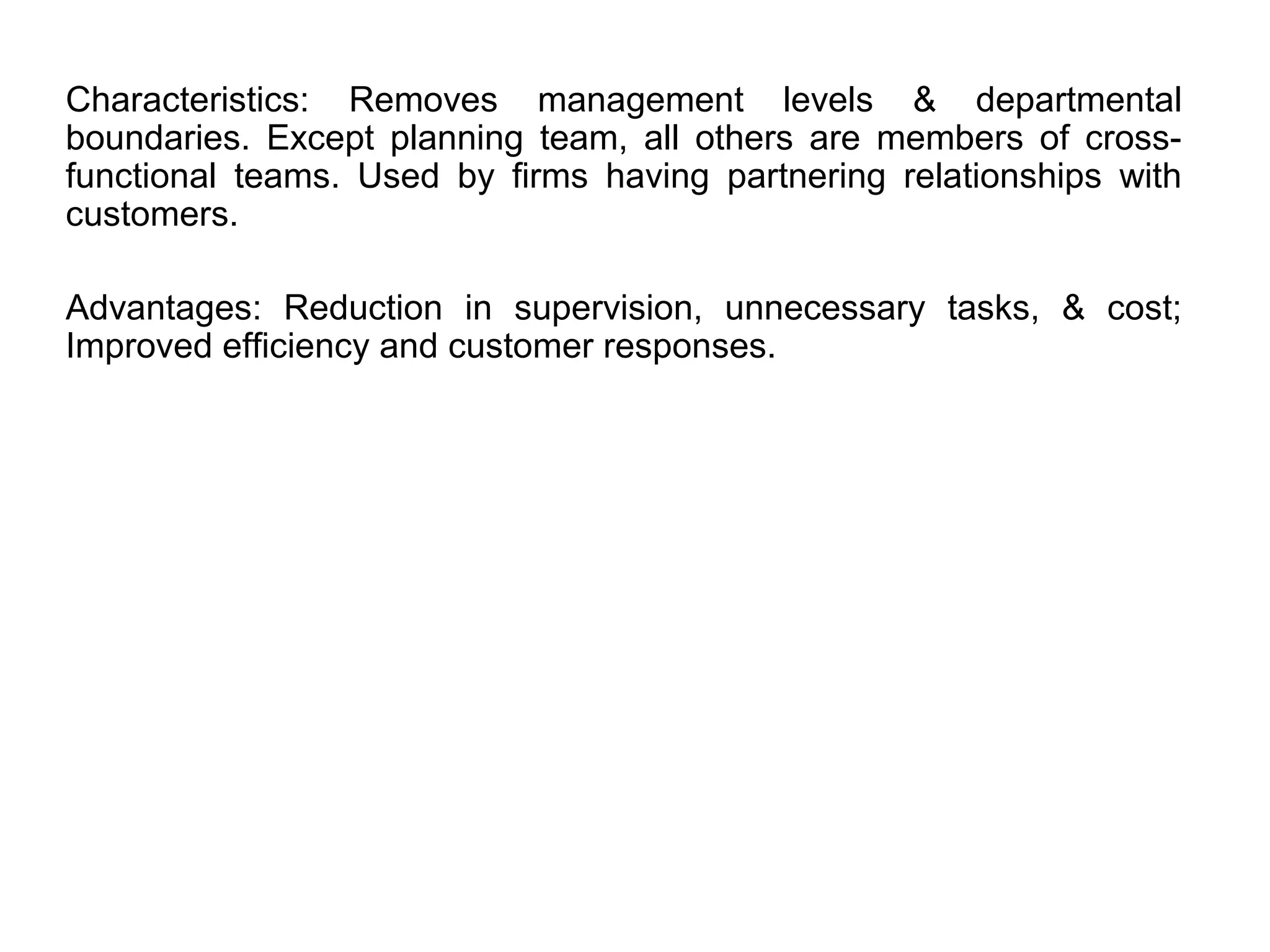 Characteristics: Removes management levels & departmental
boundaries. Except planning team, all others are members of cross-
functional teams. Used by firms having partnering relationships with
customers.
Advantages: Reduction in supervision, unnecessary tasks, & cost;
Improved efficiency and customer responses.
 