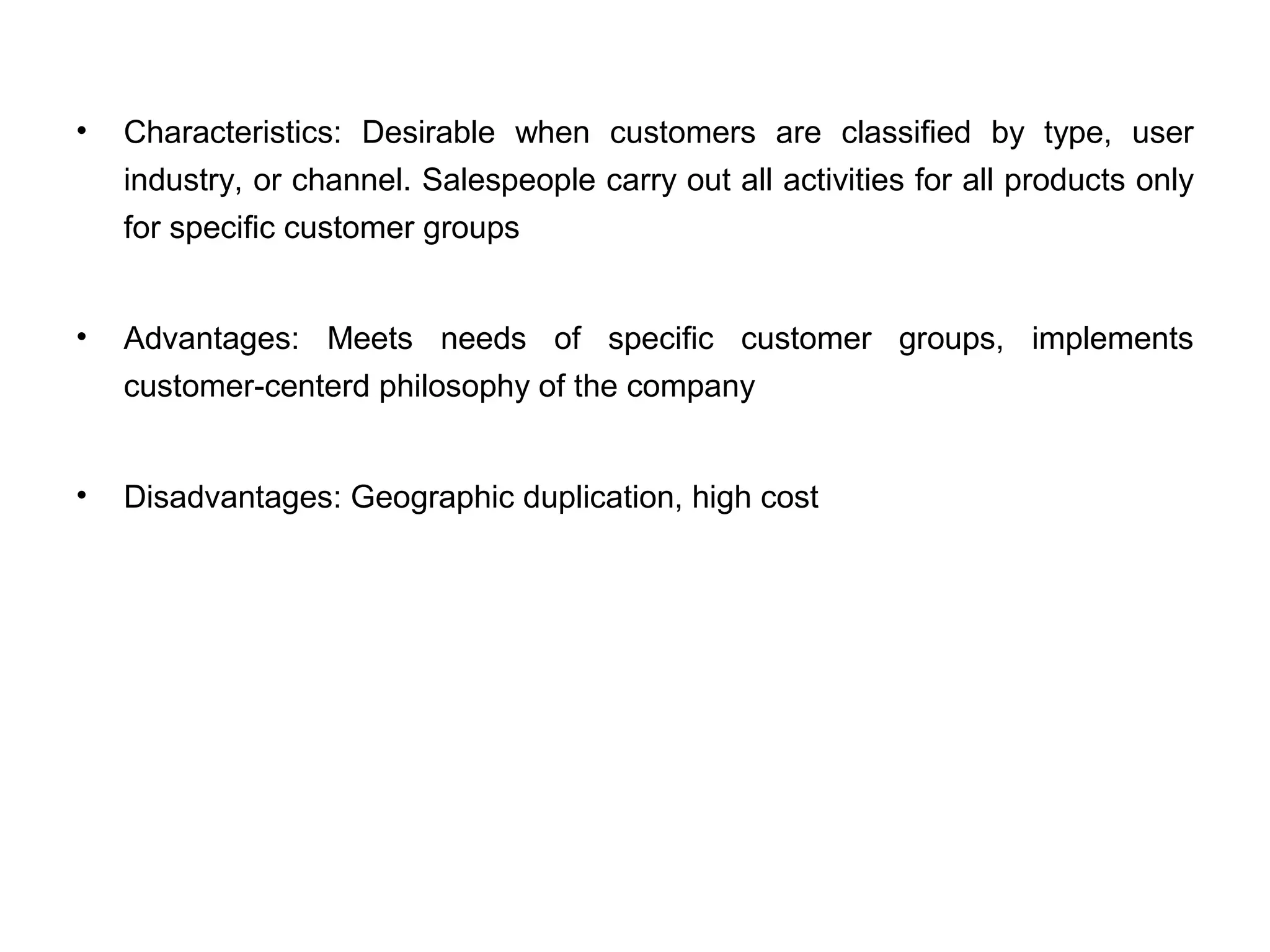 • Characteristics: Desirable when customers are classified by type, user
industry, or channel. Salespeople carry out all activities for all products only
for specific customer groups
• Advantages: Meets needs of specific customer groups, implements
customer-centerd philosophy of the company
• Disadvantages: Geographic duplication, high cost
 