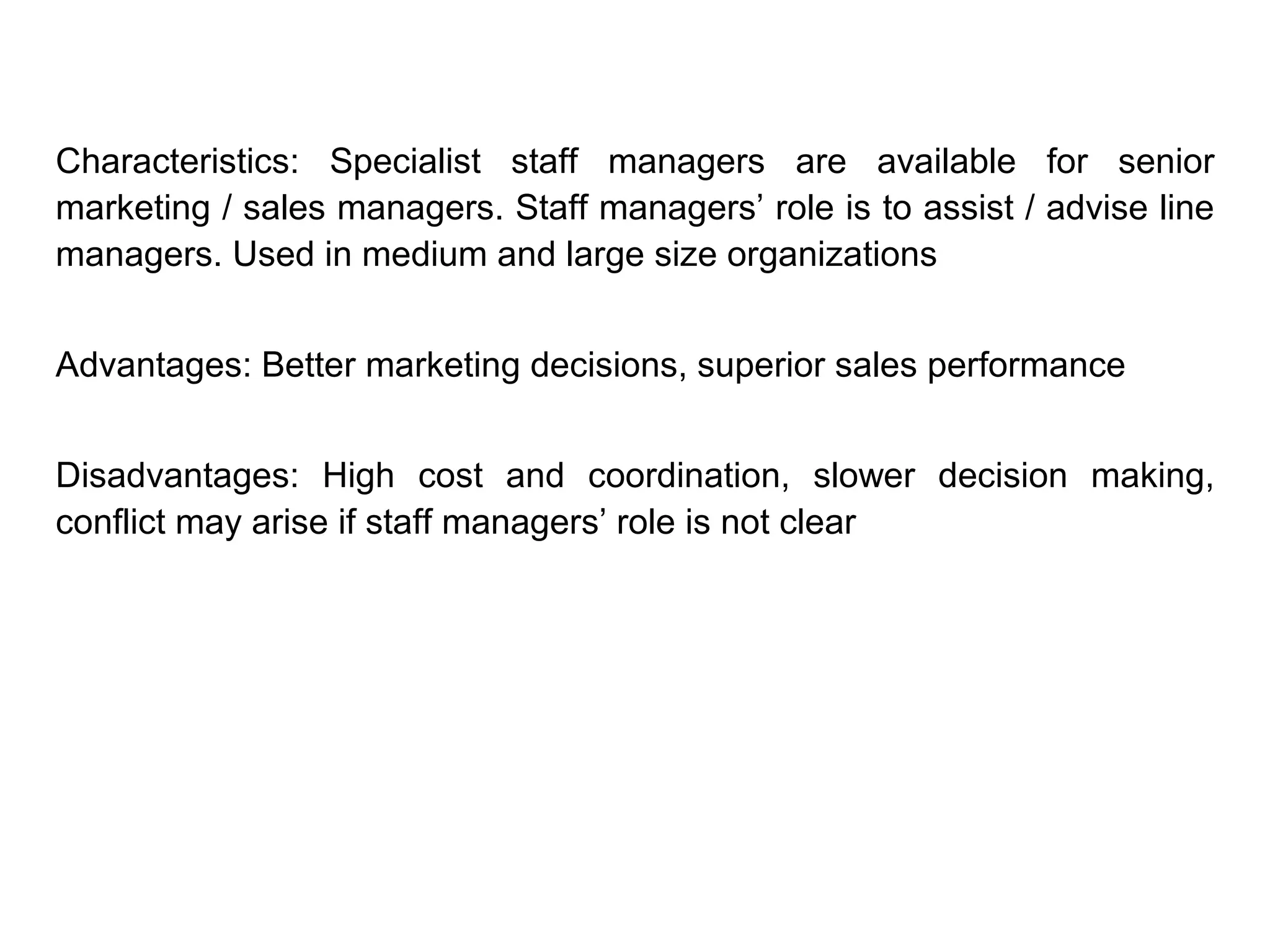 Characteristics: Specialist staff managers are available for senior
marketing / sales managers. Staff managers’ role is to assist / advise line
managers. Used in medium and large size organizations
Advantages: Better marketing decisions, superior sales performance
Disadvantages: High cost and coordination, slower decision making,
conflict may arise if staff managers’ role is not clear
 