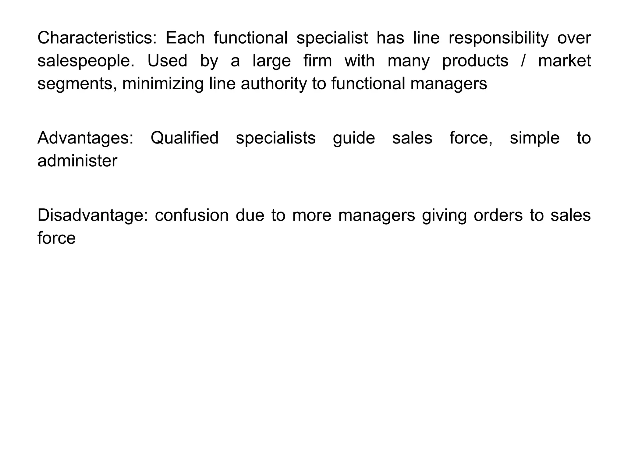 Characteristics: Each functional specialist has line responsibility over
salespeople. Used by a large firm with many products / market
segments, minimizing line authority to functional managers
Advantages: Qualified specialists guide sales force, simple to
administer
Disadvantage: confusion due to more managers giving orders to sales
force
 