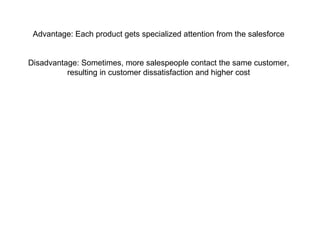 Advantage: Each product gets specialized attention from the salesforce
Disadvantage: Sometimes, more salespeople contact the same customer,
resulting in customer dissatisfaction and higher cost
 