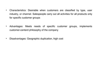 • Characteristics: Desirable when customers are classified by type, user
industry, or channel. Salespeople carry out all activities for all products only
for specific customer groups
• Advantages: Meets needs of specific customer groups, implements
customer-centerd philosophy of the company
• Disadvantages: Geographic duplication, high cost
 