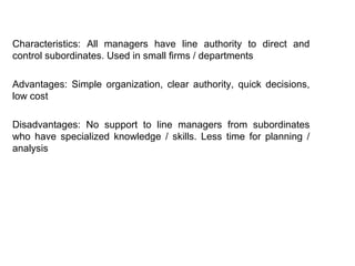 Characteristics: All managers have line authority to direct and
control subordinates. Used in small firms / departments
Advantages: Simple organization, clear authority, quick decisions,
low cost
Disadvantages: No support to line managers from subordinates
who have specialized knowledge / skills. Less time for planning /
analysis
 
