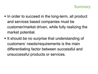 Summary

 In order to succeed in the long-term, all product
  and services based companies must be
  customer/market driven, while fully realizing the
  market potential.
 It should be no surprise that understanding of
  customers’ needs/requirements is the main
  differentiating factor between successful and
  unsuccessful products or services.
 