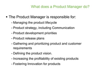 What does a Product Manager do?

 The Product Manager is responsible for:
   - Managing the product lifecycle
   - Product strategy, including Communication
   - Product development priorities
   - Product release plans
   - Gathering and prioritizing product and customer
     requirements
   - Defining the product vision.
   - Increasing the profitability of existing products
   - Fostering Innovation for products
 