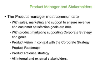 Product Manager and Stakerholders

 The Product manager must communicate
  - With sales, marketing and support to ensure revenue
    and customer satisfaction goals are met.
  - With product marketing supporting Corporate Strategy
    and goals.
  - Product vision in context with the Corporate Strategy
  - Product Roadmaps
  - Product Release strategy
  - All Internal and external stakeholders.
 