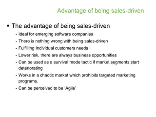 Advantage of being sales-driven

 The advantage of being sales-driven
   - Ideal for emerging software companies
   - There is nothing wrong with being sales-driven
   - Fulfilling Individual customers needs
   - Lower risk, there are always business opportunities
   - Can be used as a survival mode tactic if market segments start
     deteriorating
   - Works in a chaotic market which prohibits targeted marketing
     programs.
   - Can be perceived to be ‘Agile’
 