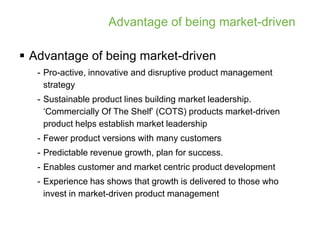 Advantage of being market-driven

 Advantage of being market-driven
   - Pro-active, innovative and disruptive product management
     strategy
   - Sustainable product lines building market leadership.
     ‘Commercially Of The Shelf’ (COTS) products market-driven
     product helps establish market leadership
   - Fewer product versions with many customers
   - Predictable revenue growth, plan for success.
   - Enables customer and market centric product development
   - Experience has shows that growth is delivered to those who
     invest in market-driven product management
 