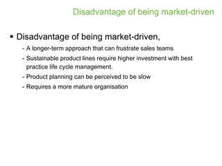 Disadvantage of being market-driven

 Disadvantage of being market-driven,
   - A longer-term approach that can frustrate sales teams
   - Sustainable product lines require higher investment with best
     practice life cycle management.
   - Product planning can be perceived to be slow
   - Requires a more mature organisation
 