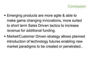 Conclusion

 Emerging products are more agile & able to
  make game changing innovations, more suited
  to short term Sales Driven tactics to increase
  revenue for additional funding.
 Market/Customer Driven strategy allows planned
  introduction of technology futures enabling new
  market paradigms to be created or penetrated..
 