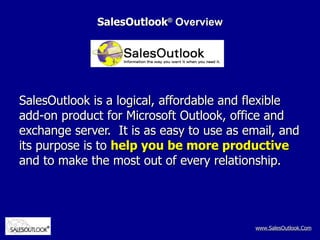 SalesOutlook ®  Overview SalesOutlook is a logical, affordable and flexible add-on product for Microsoft Outlook, office and exchange server.  It is as easy to use as email, and its purpose is to  help you be more productive  and to make the most out of every relationship. 