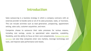 Introduction
Sales outsourcing is a business strategy in which a company contracts with an
external provider to handle some or all of its sales processes, tasks, or functions.
This can include activities such as lead generation, prospecting, appointment
setting, sales calls, customer acquisition, and more.
Companies choose to outsource their sales processes for various reasons,
including cost savings, access to specialized sales expertise, scalability,
flexibility, and the ability to focus on their core competencies. Outsourcing sales
services can also help companies enter new markets, leverage technology and
tools, and improve sales performance and results.
 