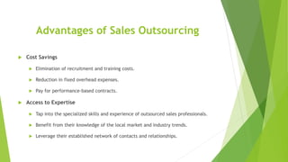 Advantages of Sales Outsourcing
 Cost Savings
 Elimination of recruitment and training costs.
 Reduction in fixed overhead expenses.
 Pay for performance-based contracts.
 Access to Expertise
 Tap into the specialized skills and experience of outsourced sales professionals.
 Benefit from their knowledge of the local market and industry trends.
 Leverage their established network of contacts and relationships.
 