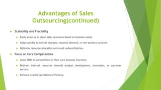 Advantages of Sales
Outsourcing(continued)
 Scalability and Flexibility
 Easily scale up or down sales resources based on business needs.
 Adapt quickly to market changes, seasonal demand, or new product launches.
 Optimize resource allocation and avoid underutilization.
 Focus on Core Competencies
 Allow SMEs to concentrate on their core business functions.
 Redirect internal resources towards product development, innovation, or customer
service.
 Enhance overall operational efficiency.
 