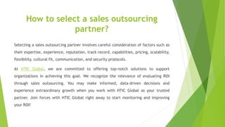 How to select a sales outsourcing
partner?
Selecting a sales outsourcing partner involves careful consideration of factors such as
their expertise, experience, reputation, track record, capabilities, pricing, scalability,
flexibility, cultural fit, communication, and security protocols.
At HTIC Global, we are committed to offering top-notch solutions to support
organizations in achieving this goal. We recognize the relevance of evaluating ROI
through sales outsourcing. You may make informed, data-driven decisions and
experience extraordinary growth when you work with HTIC Global as your trusted
partner. Join forces with HTIC Global right away to start monitoring and improving
your ROI!
 